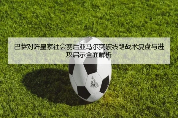 巴萨对阵皇家社会赛后亚马尔突破线路战术复盘与进攻启示全面解析