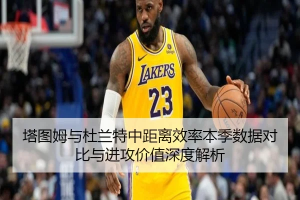 塔图姆与杜兰特中距离效率本季数据对比与进攻价值深度解析