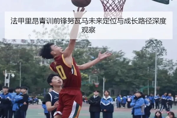 法甲里昂青训前锋努瓦马未来定位与成长路径深度观察