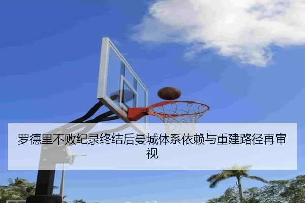 罗德里不败纪录终结后曼城体系依赖与重建路径再审视